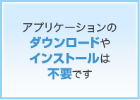 アプリケーションのダウンロードやインストールは不要です