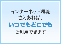 インターネット環境さえあれば、いつでもどこでもご利用できます