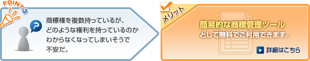 商標権を複数持っているが、どのような権利を持っているのかわからなくなってしまいそうで不安だ。→メリット　簡易的な商標管理ツールとして無料でご利用できます。